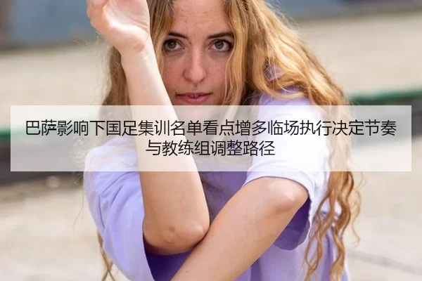 巴萨影响下国足集训名单看点增多临场执行决定节奏与教练组调整路径